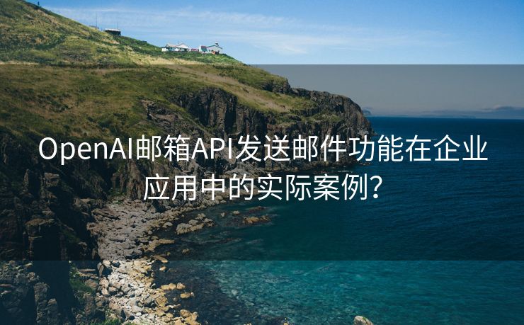 OpenAI邮箱API发送邮件功能在企业应用中的实际案例？