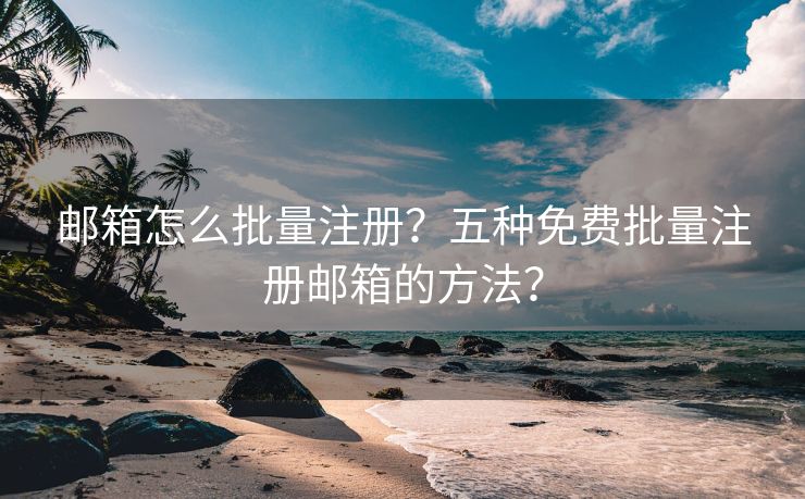 邮箱怎么批量注册？五种免费批量注册邮箱的方法？